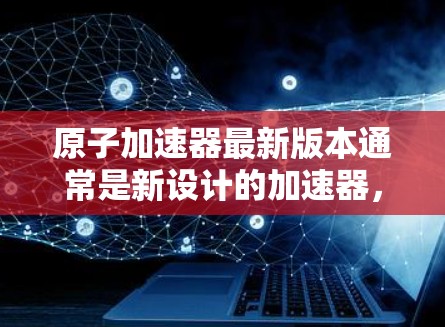 原子加速器最新版本通常是新设计的加速器，旨在提高能量、速度或性能。以下是一些可能的原子加速器最新版本和它们的描述