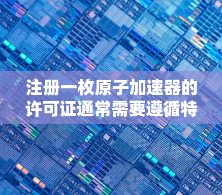 注册一枚原子加速器的许可证通常需要遵循特定的法律和规定。以下是一个通用的流程和步骤，供你参考