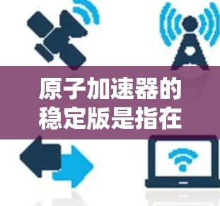 原子加速器的稳定版是指在性能和效率上更加稳定和高效的加速装置。以下是其关键点的总结