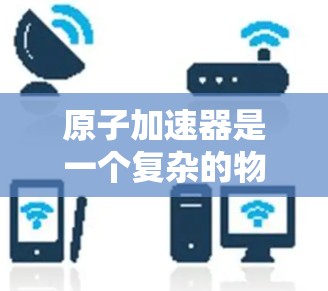 原子加速器是一个复杂的物理设备，主要用于研究原子内部结构和核聚变实验。以下是对这一技术的详细介绍