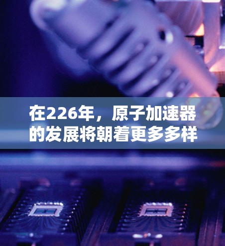 在226年，原子加速器的发展将朝着更多多样化、技术突破和应用拓展的方向发展。以下是一些推荐的方向和趋势，可以帮助你了解226年原子加速器的推荐方向