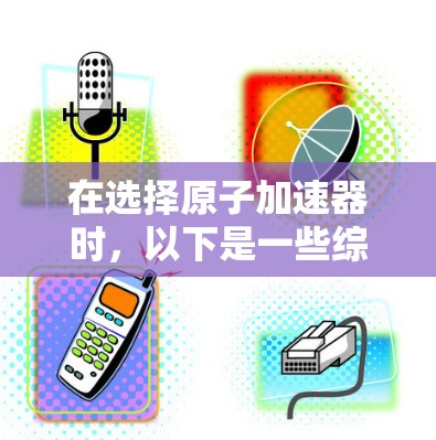 在选择原子加速器时，以下是一些综合考虑的因素和建议