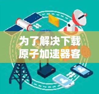 为了解决下载原子加速器客户端的问题，您可以按照以下步骤操作