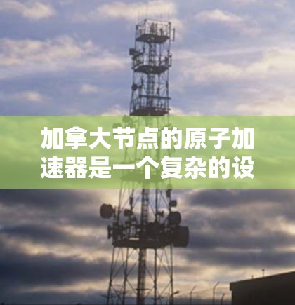加拿大节点的原子加速器是一个复杂的设备，主要用于加速电子和质子等粒子，广泛应用于高能物理实验。以下是对该加速器的详细总结