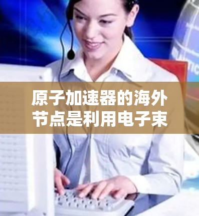 原子加速器的海外节点是利用电子束在磁场中加速的设备，主要应用于研究原子结构、化学反应和物质性质。海外节点在地理位置变化时，磁场方向和强度可能会影响加速效果，因此需要考虑以下几点