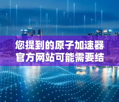 您提到的原子加速器官方网站可能需要结合具体的需求来提供准确的信息。以下是一个通用的原子能加速器的官方网站链接和一些相关信息，供您参考
