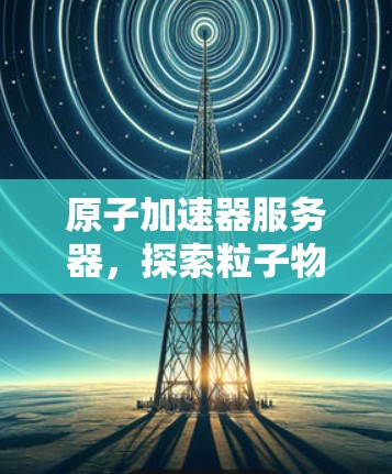 原子加速器服务器，探索粒子物理的前沿
