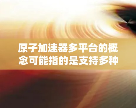 原子加速器多平台的概念可能指的是支持多种原子加速的技术或设备，或者多个加速器设备一起运行的系统。以下是对这一概念的详细说明