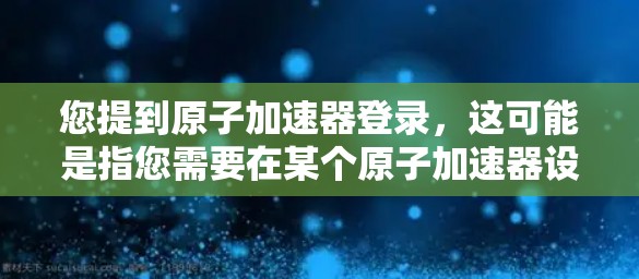 您提到原子加速器登录，这可能是指您需要在某个原子加速器设备上进行登录操作。如果您是想在某个特定的原子加速器设备上进行登录，以下是一些常见的步骤和操作说明，您可以根据设备的具体情况调整