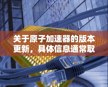 关于原子加速器的版本更新，具体信息通常取决于加速器的设计、技术团队以及应用领域。以下是一些可能涉及的方面和信息