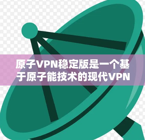 原子VPN稳定版是一个基于原子能技术的现代VPN产品，通过卫星通信实现加密和传输，提供高可靠的加密服务。以下是关于原子VPN稳定版的详细信息