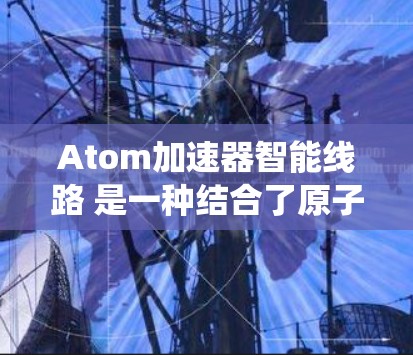 Atom加速器智能线路 是一种结合了原子加速器技术与智能化优化的系统，旨在通过自动化和数据处理提高加速效率、减少能耗和故障率，同时增强灵活性和适应性。以下是关于这一技术的详细解释