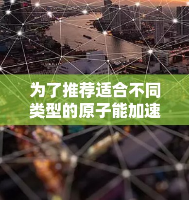 为了推荐适合不同类型的原子能加速器线路，以下是详细的分析和推荐