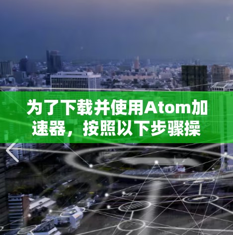 为了下载并使用Atom加速器，按照以下步骤操作