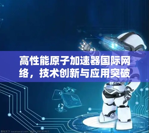 高性能原子加速器国际网络，技术创新与应用突破