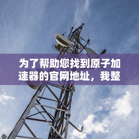 为了帮助您找到原子加速器的官网地址，我整理了多个可能的来源，涵盖了中国、英国和美国等地的原子能机构。以下是找到的多个原子加速器的官网地址