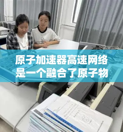 原子加速器高速网络是一个融合了原子物理加速技术和高速网络通信技术的系统，旨在提高粒子加速和研究效率。以下是对该系统的详细分析
