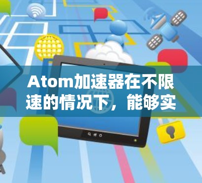 Atom加速器在不限速的情况下，能够实现更快的性能和效率。它通过优化硬件设计、提升算法和软件优化，能够在多种任务中提升速度和资源利用。具体来说