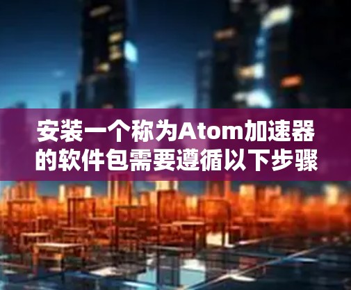 安装一个称为Atom加速器的软件包需要遵循以下步骤，确保操作顺利且安全