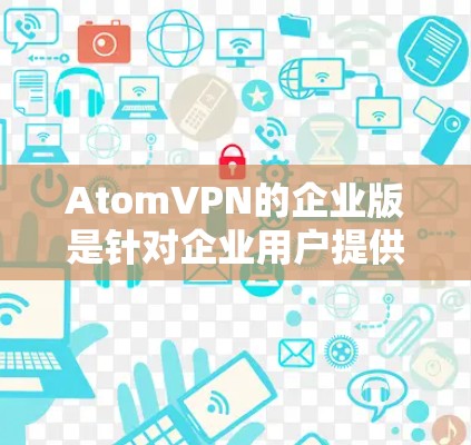 AtomVPN的企业版是针对企业用户提供的VPN服务，旨在为企业提供安全、稳定、高效的网络连接。以下是关于AtomVPN企业版的详细分析
