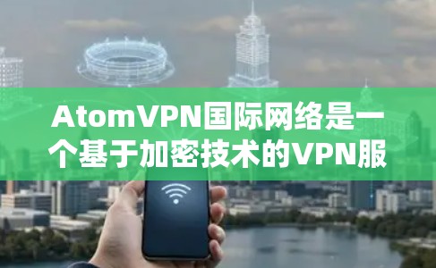 AtomVPN国际网络是一个基于加密技术的VPN服务，旨在提供安全、高效且易于使用的网络连接。以下是对该服务的详细总结
