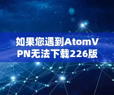 如果您遇到AtomVPN无法下载226版本的问题，以下是一些可能的解决方案