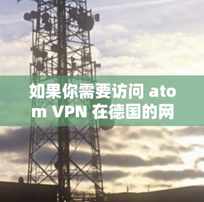 如果你需要访问 atom VPN 在德国的网络，建议您访问原子网的官方网站或通过其合作的网络服务来获取信息和使用