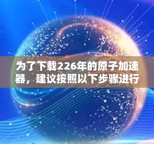 为了下载226年的原子加速器，建议按照以下步骤进行