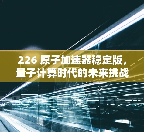 226 原子加速器稳定版，量子计算时代的未来挑战与解决方案