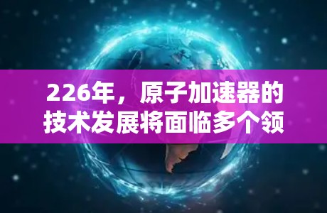 226年，原子加速器的技术发展将面临多个领域的创新，包括人工智能、材料科学、高能物理场研究、高密度材料应用、能源探索以及国际合作等。以下是对这一领域的综述
