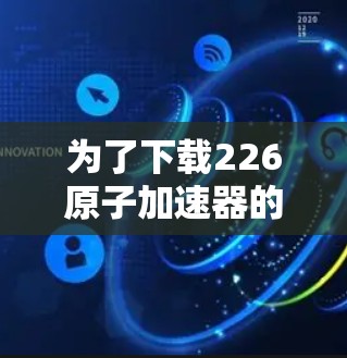 为了下载226原子加速器的官网资源，您可以按照以下步骤进行
