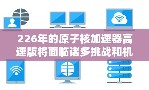 226年的原子核加速器高速版将面临诸多挑战和机遇，但通过多方面的创新和合作，有望实现突破。以下是对这一领域的详细分析