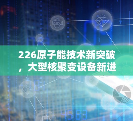 226原子能技术新突破，大型核聚变设备新进展