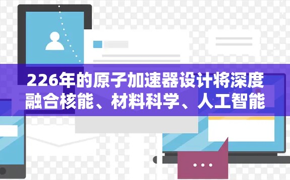 226年的原子加速器设计将深度融合核能、材料科学、人工智能和环境技术的创新。以下是对该领域的一些关键考虑点