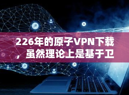 226年的原子VPN下载，虽然理论上是基于卫星信号加密传输，理论上可以实现完全安全的 VPN 连接。然而，实际操作中存在许多实际问题和技术挑战，因此实际应用中仍然需要谨慎使用