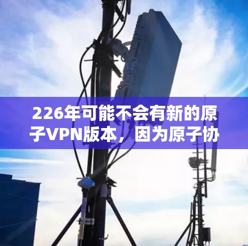 226年可能不会有新的原子VPN版本，因为原子协议已经存在数十年，技术已经成熟，且开发者已经停止开发新的原子版本。此外，原子协议的技术已经广泛应用于多个行业，因此226年也不会有新的原子VPN产品