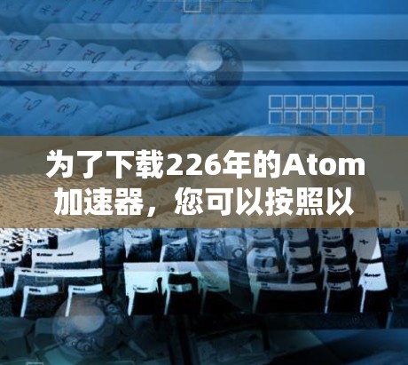 为了下载226年的Atom加速器，您可以按照以下步骤进行