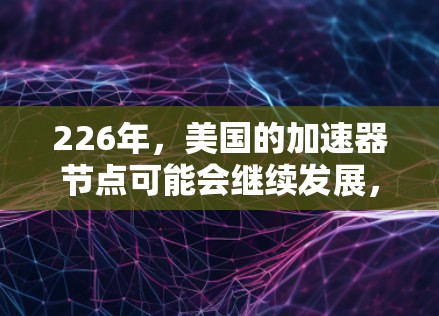 226年，美国的加速器节点可能会继续发展，特别是在中性粒子的探测和加速器技术方面。以下是一些可能的进展和计划