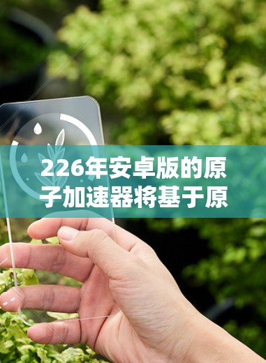 226年安卓版的原子加速器将基于原子架构，继续优化性能、效率和兼容性，同时引入新的核心类型和架构设计。以下是具体的改进方向
