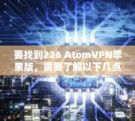 要找到226 AtomVPN苹果版，需要了解以下几点
