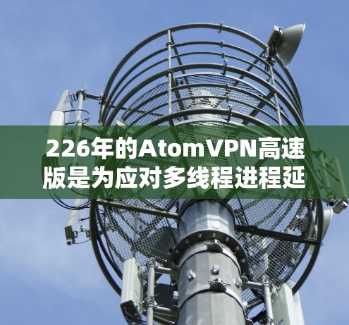 226年的AtomVPN高速版是为应对多线程进程延迟而设计的网络连接工具。以下是对该产品的详细分析和使用建议
