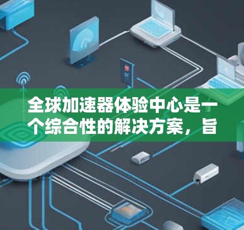全球加速器体验中心是一个综合性的解决方案，旨在通过硬件加速和软件优化，帮助开发者高效地执行复杂的算法和数据处理任务，适用于多种行业和场景。以下是该中心的详细说明