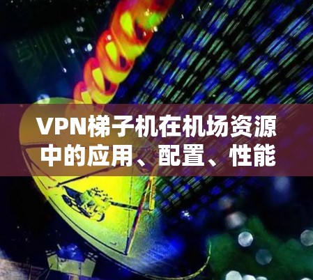 VPN梯子机在机场资源中的应用、配置、性能以及安全使用建议可以分为以下几个部分进行详细说明