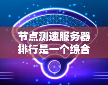 节点测速服务器排行是一个综合性的评估体系，旨在通过多维度的数据分析和综合指标，提供对服务器性能的全面评估。以下是对节点测速服务器排行的详细总结