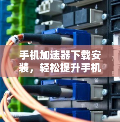 手机加速器下载安装，轻松提升手机性能
