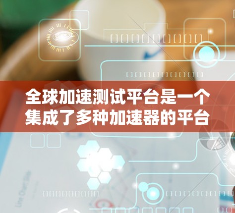 全球加速测试平台是一个集成了多种加速器的平台，旨在测试和验证设备加速性能，提升任务执行速度。以下是关于该平台的详细总结