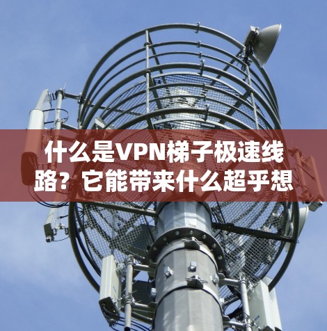 什么是VPN梯子极速线路？它能带来什么超乎想象的通信体验？