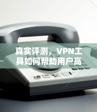真实评测，VPN工具如何帮助用户高效享受网络