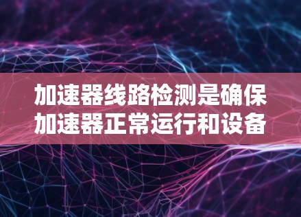 加速器线路检测是确保加速器正常运行和设备可靠性的关键步骤。以下是对加速器线路检测方法的详细总结