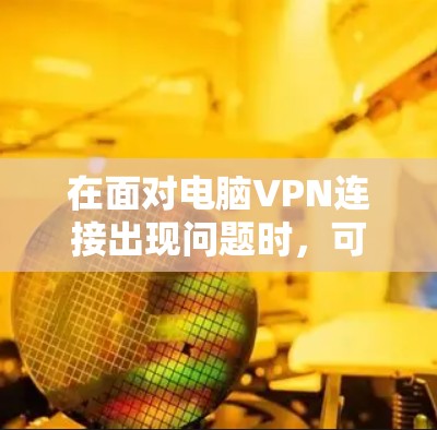 在面对电脑VPN连接出现问题时，可以按照以下步骤进行排查和解决